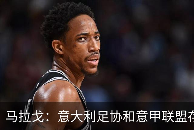 马拉戈：意大利足协和意甲联盟存在冲突 这两个领域必须沟通
